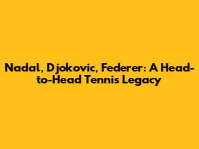 Nadal, Djokovic, Federer: A Head-to-Head Tennis Legacy