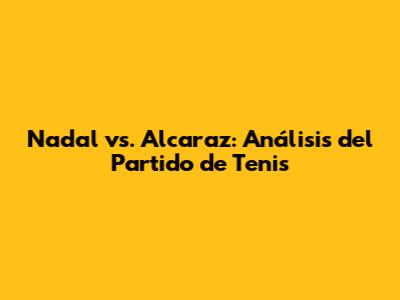 Nadal vs. Alcaraz: Análisis del Partido de Tenis