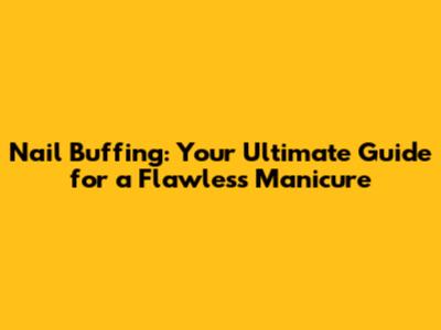 Nail Buffing: Your Ultimate Guide for a Flawless Manicure