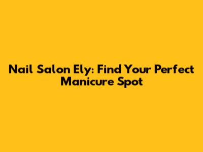 Nail Salon Ely: Find Your Perfect Manicure Spot