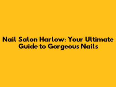 Nail Salon Harlow: Your Ultimate Guide to Gorgeous Nails