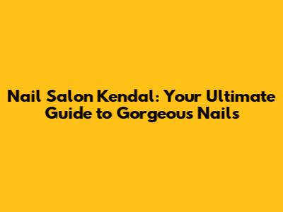 Nail Salon Kendal: Your Ultimate Guide to Gorgeous Nails