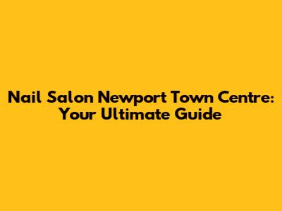 Nail Salon Newport Town Centre: Your Ultimate Guide