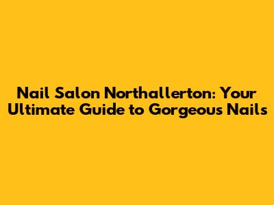 Nail Salon Northallerton: Your Ultimate Guide to Gorgeous Nails