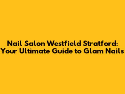 Nail Salon Westfield Stratford: Your Ultimate Guide to Glam Nails