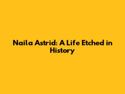 Naila Astrid: A Life Etched in History