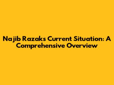 Najib Razak's Current Situation: A Comprehensive Overview