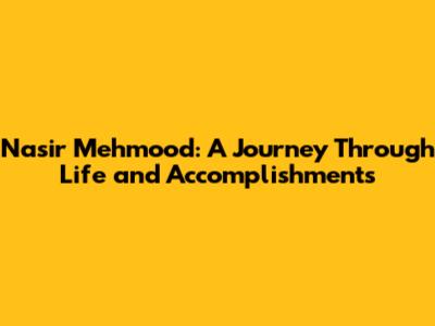 Nasir Mehmood: A Journey Through Life and Accomplishments