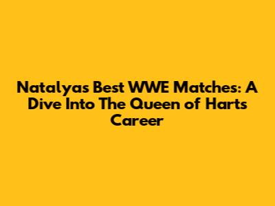 Natalya's Best WWE Matches: A Dive Into The Queen of Harts' Career