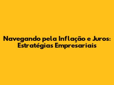 Navegando pela Inflação e Juros: Estratégias Empresariais