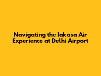 Navigating the Iakasa Air Experience at Delhi Airport