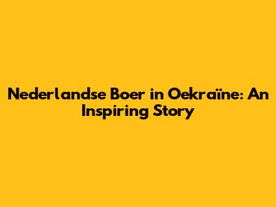 Nederlandse Boer in Oekraïne: An Inspiring Story