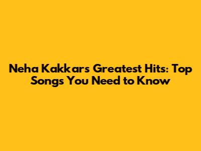 Neha Kakkar's Greatest Hits: Top Songs You Need to Know