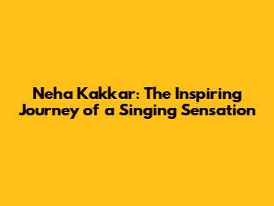 Neha Kakkar: The Inspiring Journey of a Singing Sensation