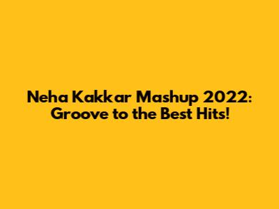 Neha Kakkar Mashup 2022: Groove to the Best Hits!