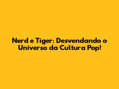 Nerd e Tiger: Desvendando o Universo da Cultura Pop!
