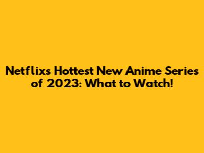 Netflix's Hottest New Anime Series of 2023: What to Watch!