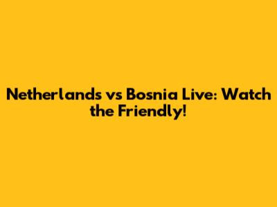 Netherlands vs Bosnia Live: Watch the Friendly!