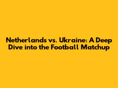Netherlands vs. Ukraine: A Deep Dive into the Football Matchup