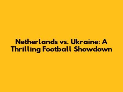 Netherlands vs. Ukraine: A Thrilling Football Showdown