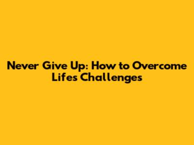Never Give Up: How to Overcome Life's Challenges