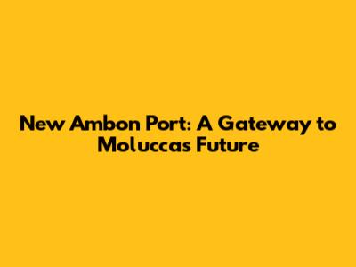 New Ambon Port: A Gateway to Moluccas' Future