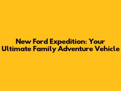 New Ford Expedition: Your Ultimate Family Adventure Vehicle