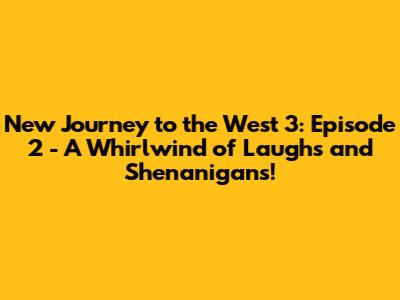 New Journey to the West 3: Episode 2 - A Whirlwind of Laughs and Shenanigans!