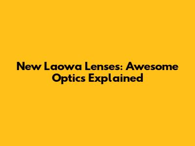 New Laowa Lenses: Awesome Optics Explained