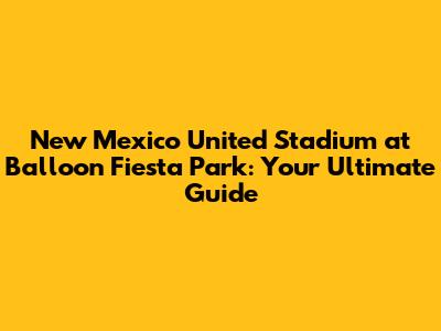 New Mexico United Stadium at Balloon Fiesta Park: Your Ultimate Guide