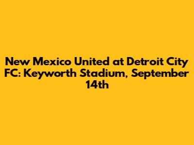 New Mexico United at Detroit City FC: Keyworth Stadium, September 14th