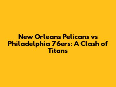 New Orleans Pelicans vs Philadelphia 76ers: A Clash of Titans