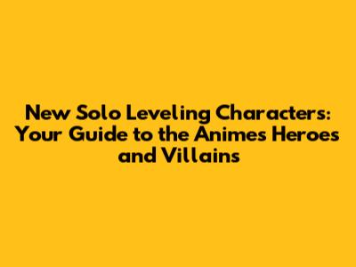 New Solo Leveling Characters: Your Guide to the Anime's Heroes and Villains