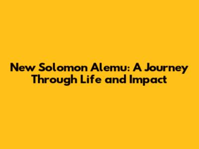 New Solomon Alemu: A Journey Through Life and Impact