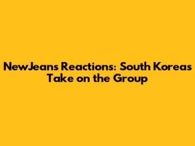 NewJeans' Reactions: South Korea's Take on the Group