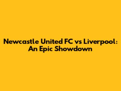 Newcastle United FC vs Liverpool: An Epic Showdown