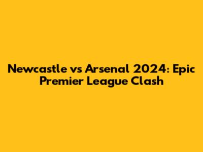 Newcastle vs Arsenal 2024: Epic Premier League Clash