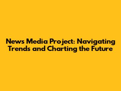 News Media Project: Navigating Trends and Charting the Future