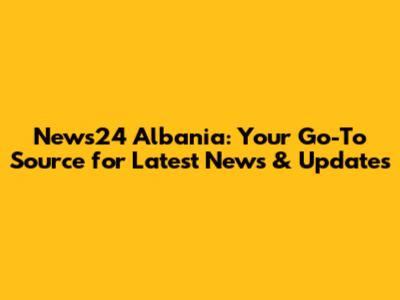 News24 Albania: Your Go-To Source for Latest News & Updates