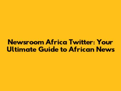 Newsroom Africa Twitter: Your Ultimate Guide to African News