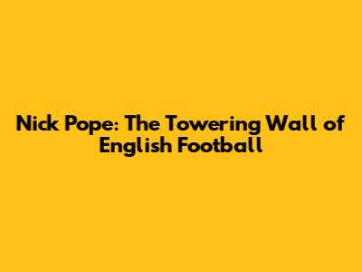 Nick Pope: The Towering Wall of English Football