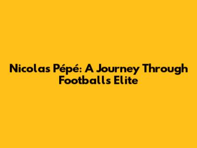 Nicolas Pépé: A Journey Through Football's Elite