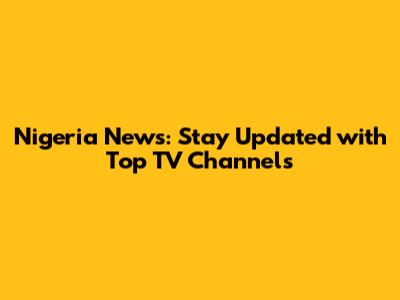 Nigeria News: Stay Updated with Top TV Channels