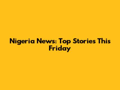 Nigeria News: Top Stories This Friday