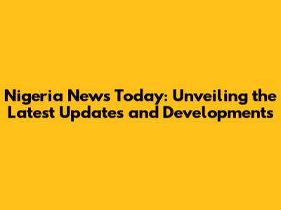 Nigeria News Today: Unveiling the Latest Updates and Developments