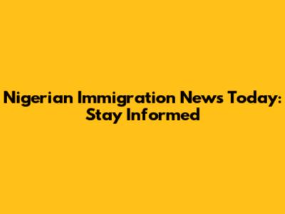 Nigerian Immigration News Today: Stay Informed
