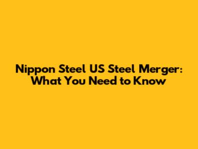 Nippon Steel US Steel Merger: What You Need to Know