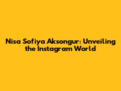 Nisa Sofiya Aksongur: Unveiling the Instagram World