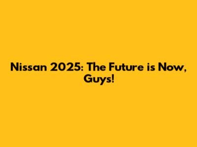 Nissan 2025: The Future is Now, Guys!