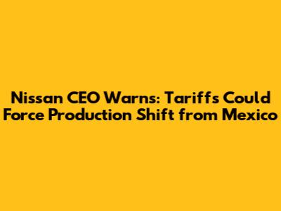 Nissan CEO Warns: Tariffs Could Force Production Shift from Mexico